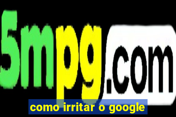 como irritar o google