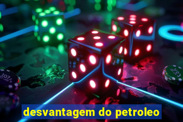 desvantagem do petroleo